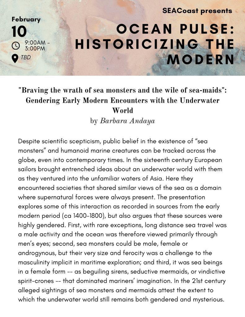 Abstract for "Braving the wrath of sea monsters and the wile of sea-maids": Gendering Early Modern Encounters with the Underwater World Despite scientific scepticism, public belief in the existence of “sea monsters” and humanoid marine creatures can be tracked across the globe, even into contemporary times. In the sixteenth century European sailors brought entrenched ideas about an underwater world with them as they ventured into the unfamiliar waters of Asia. Here they encountered societies that shared similar views of the sea as a domain where supernatural forces were always present. The presentation explores some of this interaction as recorded in sources from the early modern period (ca 1400-1800), but also argues that these sources were highly gendered. First, with rare exceptions, long distance sea travel was a male activity and the ocean was therefore viewed primarily through men’s eyes; second, sea monsters could be male, female or androgynous, but their very size and ferocity was a challenge to the masculinity implicit in maritime exploration; and third, it was sea beings in a female form -- as beguiling sirens, seductive mermaids, or vindictive spirit-crones -- that dominated mariners’ imagination. In the 21st century alleged sightings of sea monsters and mermaids attest the extent to which the underwater world still remains both gendered and mysterious. 